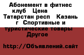 Абонемент в фитнес клуб › Цена ­ 9 900 - Татарстан респ., Казань г. Спортивные и туристические товары » Другое   